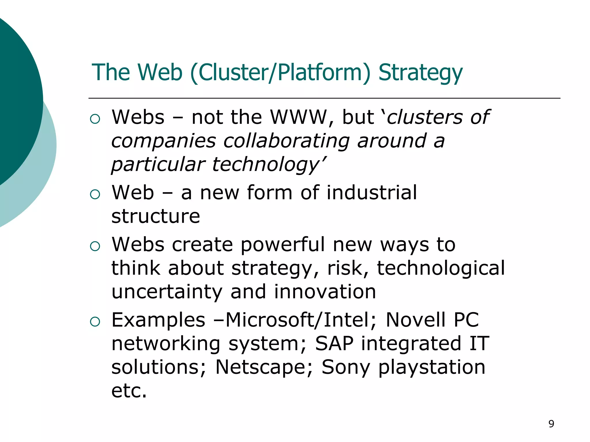 9
The Web (Cluster/Platform) Strategy
 Webs – not the WWW, but ‘clusters of
companies collaborating around a
particular technology’
 Web – a new form of industrial
structure
 Webs create powerful new ways to
think about strategy, risk, technological
uncertainty and innovation
 Examples –Microsoft/Intel; Novell PC
networking system; SAP integrated IT
solutions; Netscape; Sony playstation
etc.
 
