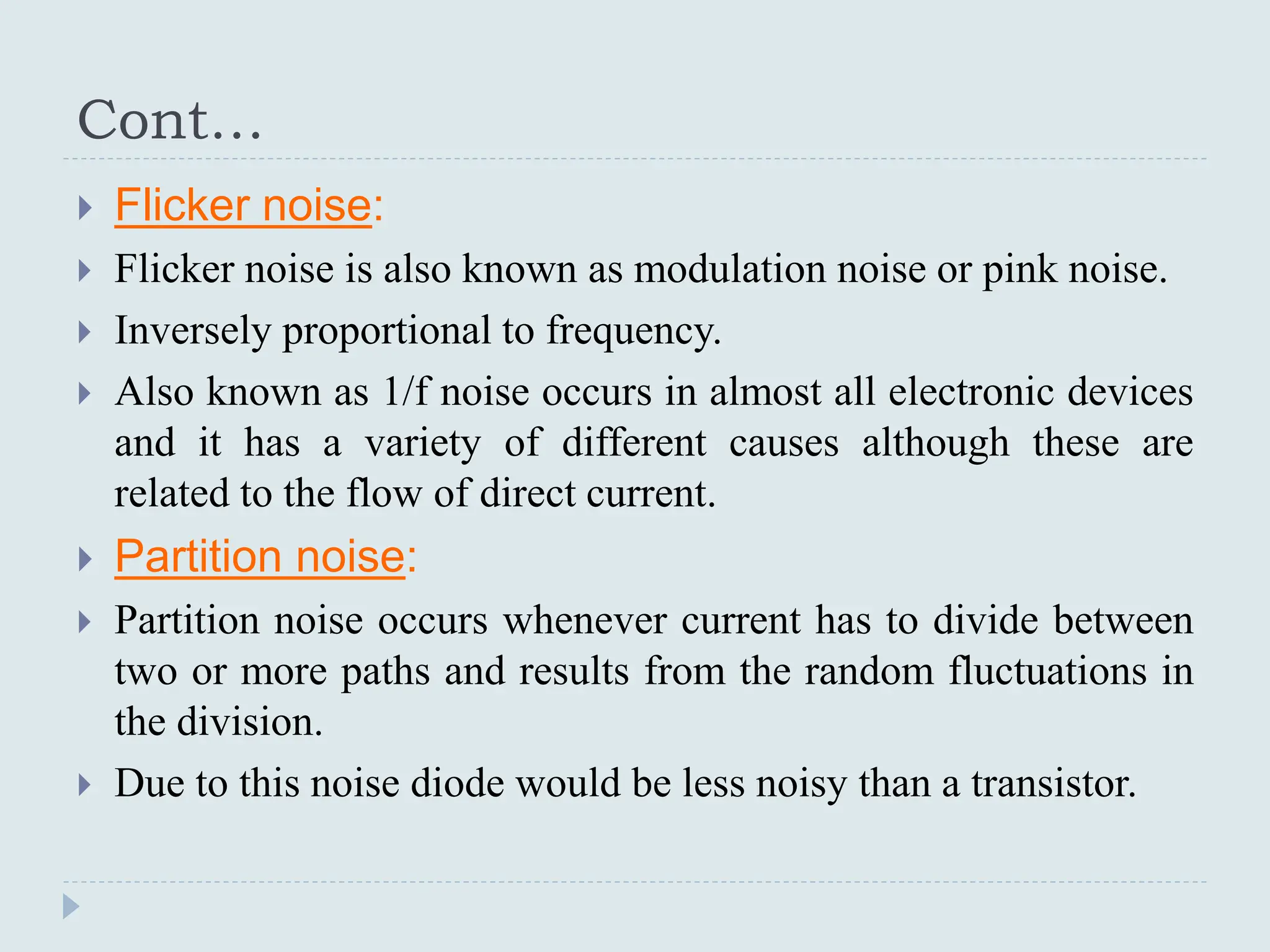Cont…
 Flicker noise:
 Flicker noise is also known as modulation noise or pink noise.
 Inversely proportional to frequency.
 Also known as 1/f noise occurs in almost all electronic devices
and it has a variety of different causes although these are
related to the flow of direct current.
 Partition noise:
 Partition noise occurs whenever current has to divide between
two or more paths and results from the random fluctuations in
the division.
 Due to this noise diode would be less noisy than a transistor.
 