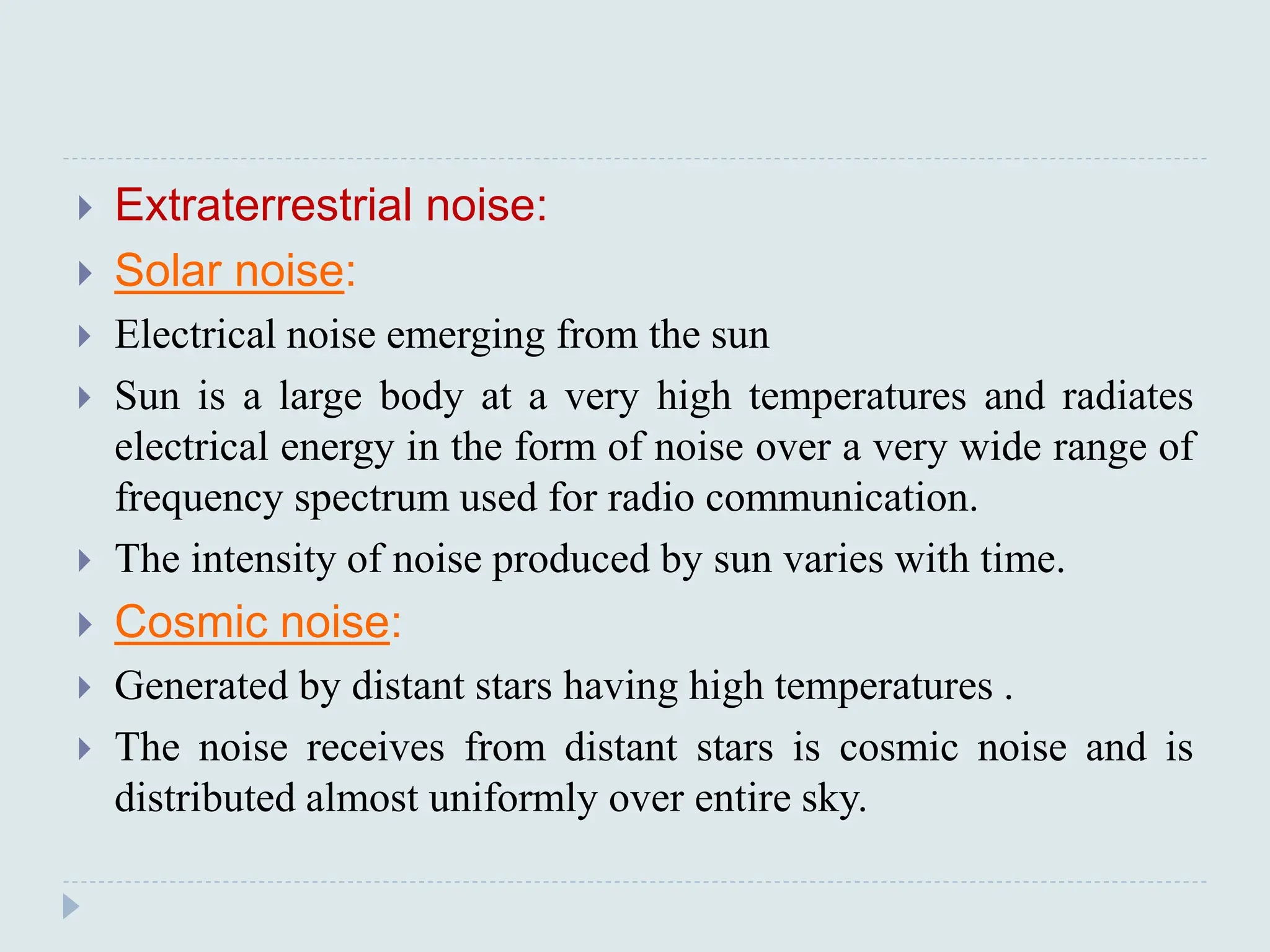 Extraterrestrial noise:
 Solar noise:
 Electrical noise emerging from the sun
 Sun is a large body at a very high temperatures and radiates
electrical energy in the form of noise over a very wide range of
frequency spectrum used for radio communication.
 The intensity of noise produced by sun varies with time.
 Cosmic noise:
 Generated by distant stars having high temperatures .
 The noise receives from distant stars is cosmic noise and is
distributed almost uniformly over entire sky.
 