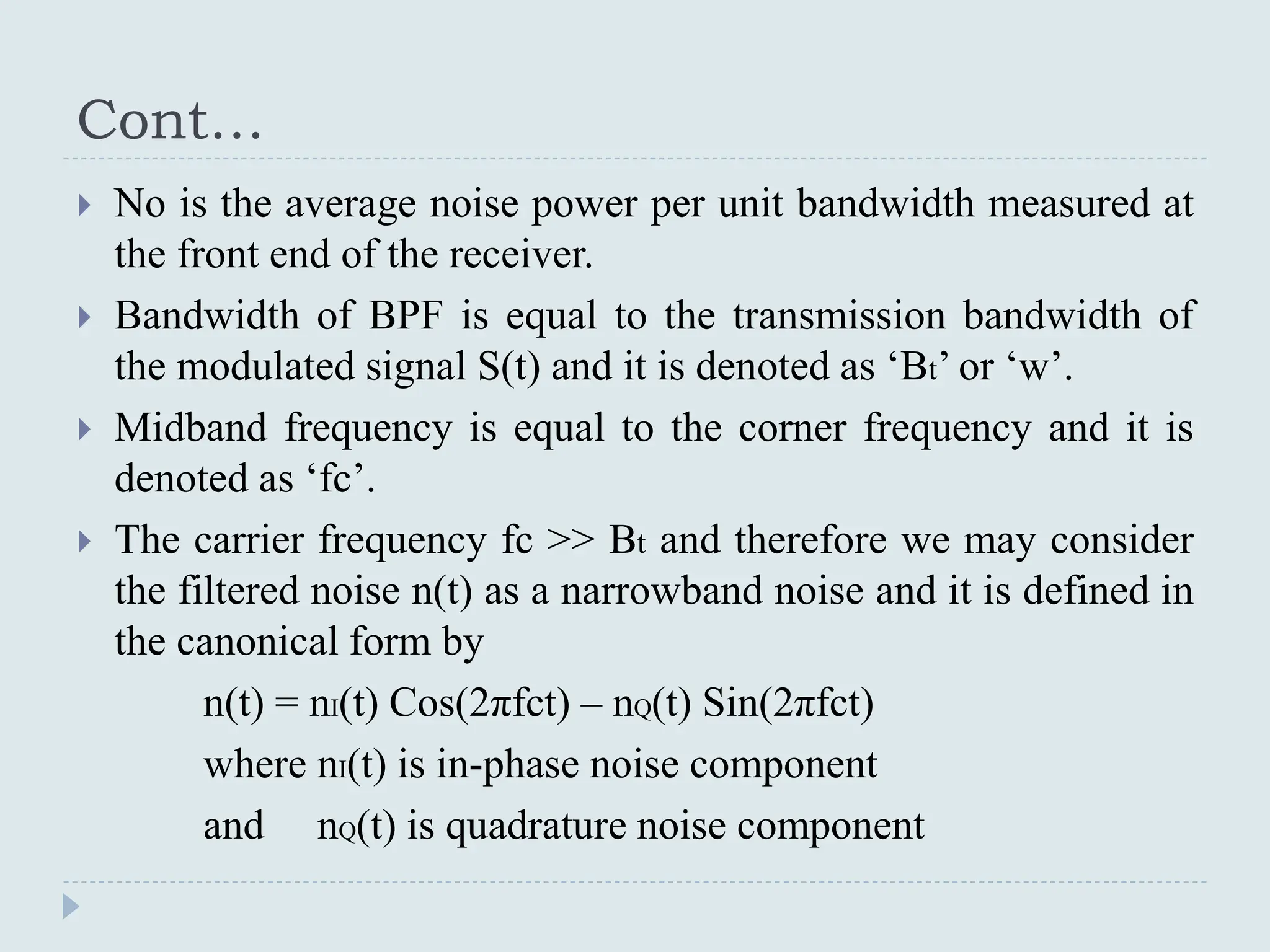 Cont…
 No is the average noise power per unit bandwidth measured at
the front end of the receiver.
 Bandwidth of BPF is equal to the transmission bandwidth of
the modulated signal S(t) and it is denoted as ‘Bt’ or ‘w’.
 Midband frequency is equal to the corner frequency and it is
denoted as ‘fc’.
 The carrier frequency fc >> Bt and therefore we may consider
the filtered noise n(t) as a narrowband noise and it is defined in
the canonical form by
n(t) = nI(t) Cos(2πfct) – nQ(t) Sin(2πfct)
where nI(t) is in-phase noise component
and nQ(t) is quadrature noise component
 