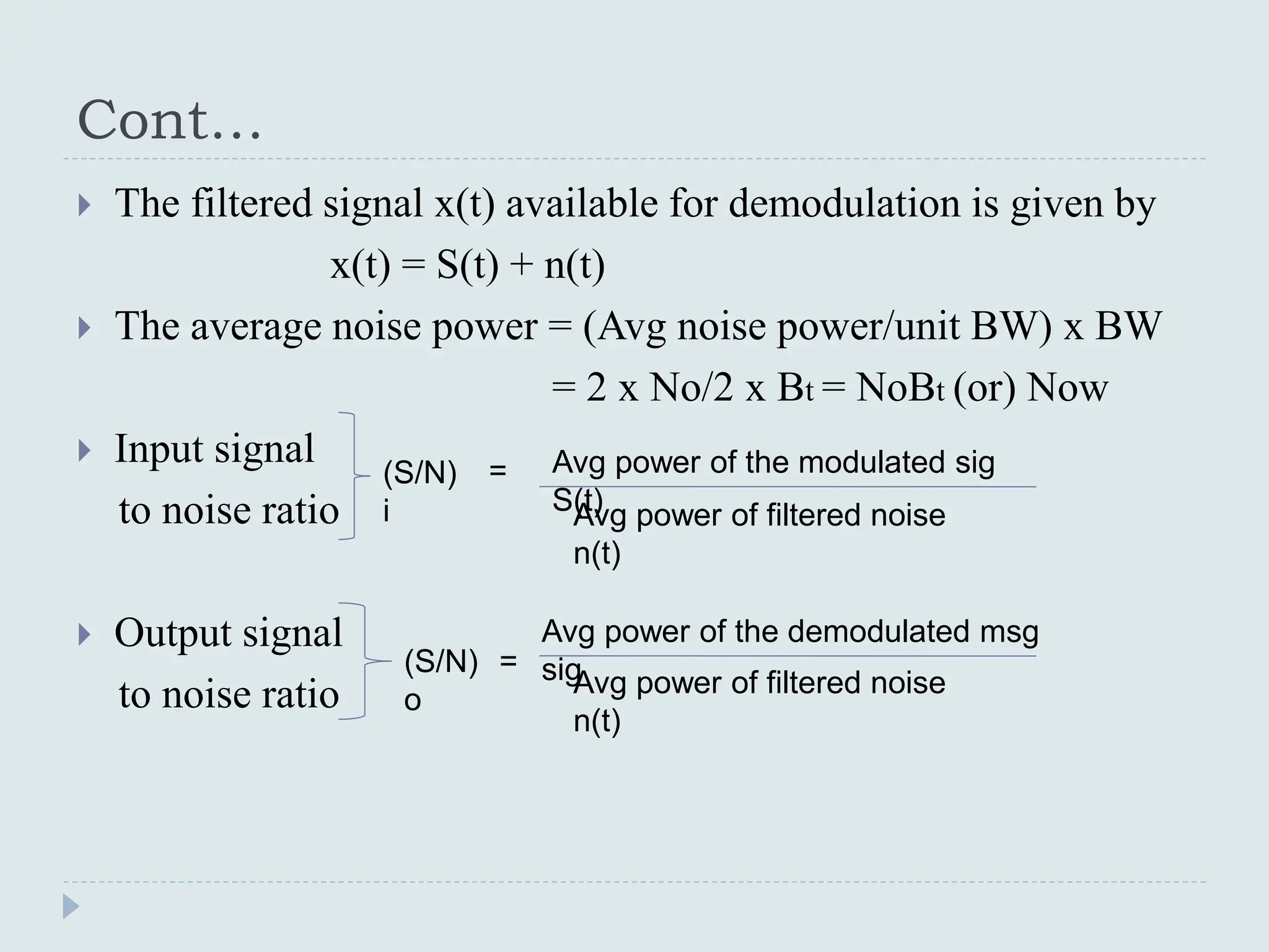 Cont…
 The filtered signal x(t) available for demodulation is given by
x(t) = S(t) + n(t)
 The average noise power = (Avg noise power/unit BW) x BW
= 2 x No/2 x Bt = NoBt (or) Now
 Input signal
to noise ratio
 Output signal
to noise ratio
(S/N)
i
= Avg power of the modulated sig
S(t)
Avg power of filtered noise
n(t)
(S/N)
o
=
Avg power of filtered noise
n(t)
Avg power of the demodulated msg
sig
 
