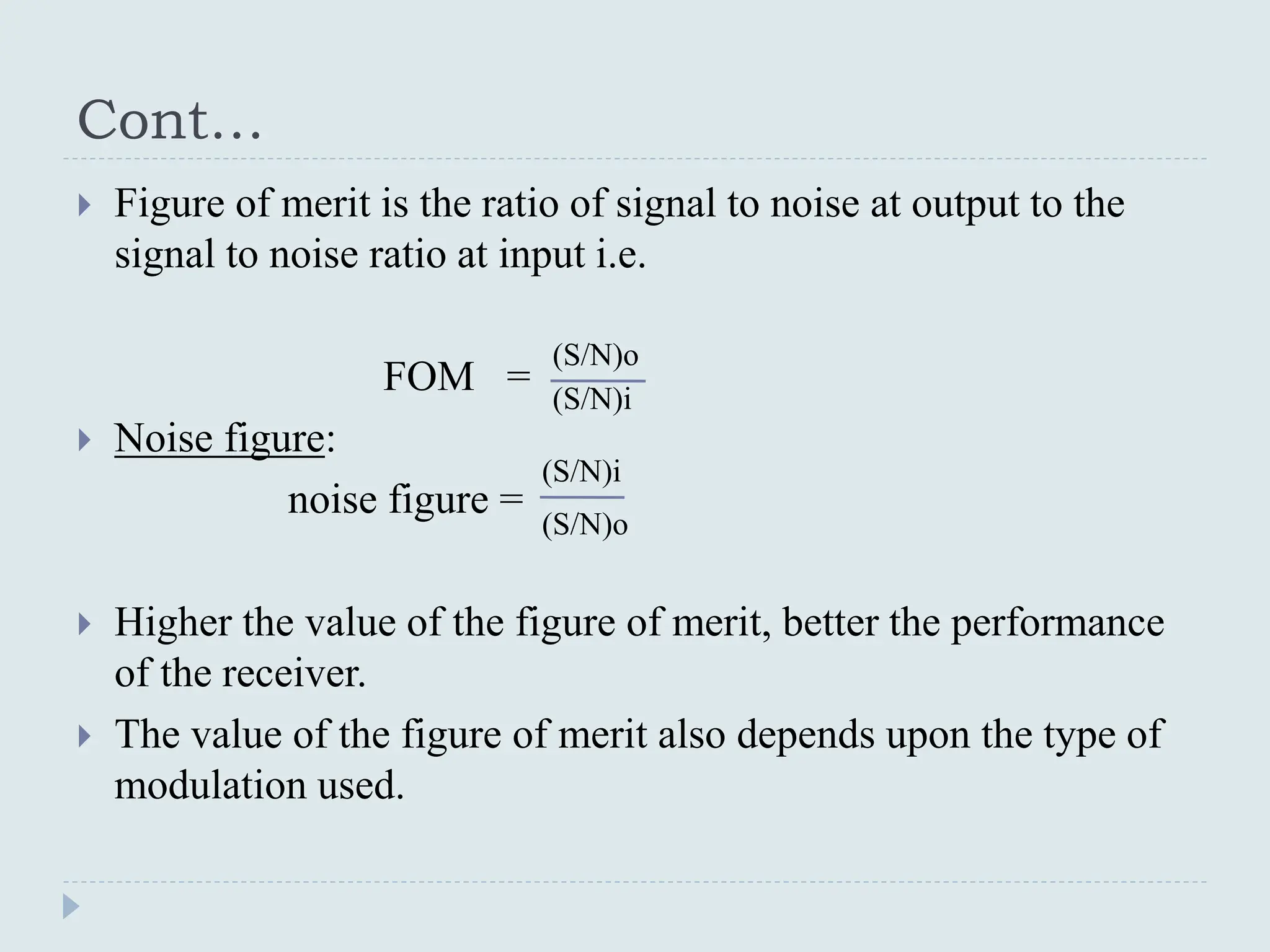 Cont…
 Figure of merit is the ratio of signal to noise at output to the
signal to noise ratio at input i.e.
FOM =
 Noise figure:
noise figure =
 Higher the value of the figure of merit, better the performance
of the receiver.
 The value of the figure of merit also depends upon the type of
modulation used.
(S/N)o
(S/N)i
(S/N)i
(S/N)o
 