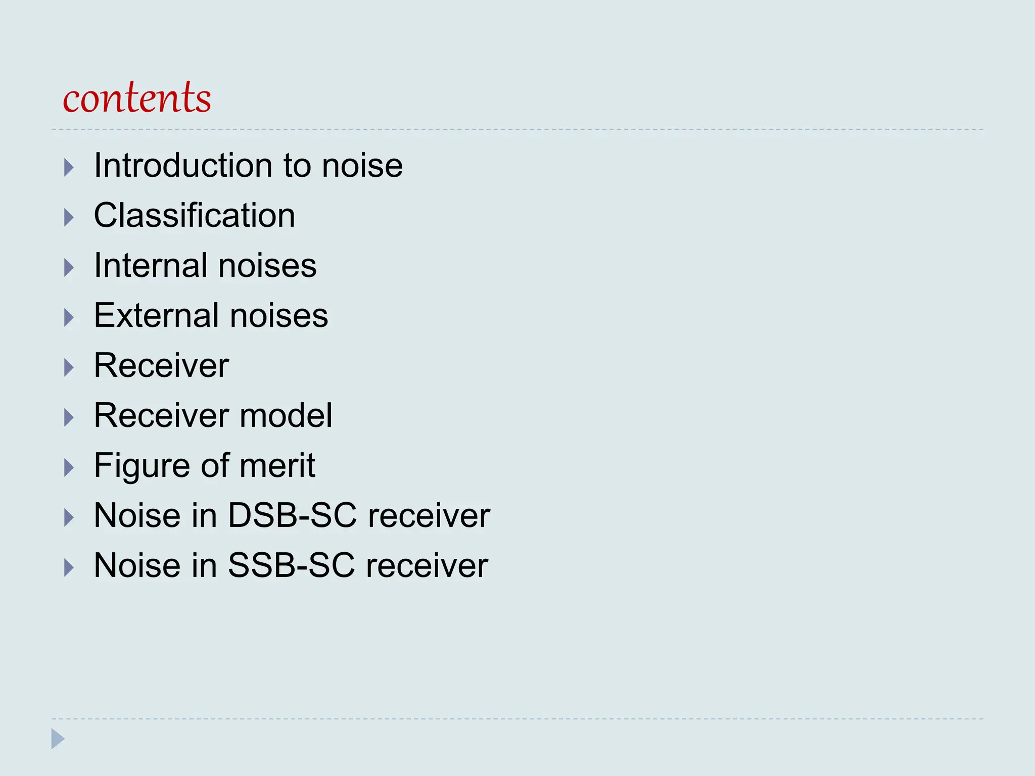 contents
 Introduction to noise
 Classification
 Internal noises
 External noises
 Receiver
 Receiver model
 Figure of merit
 Noise in DSB-SC receiver
 Noise in SSB-SC receiver
 