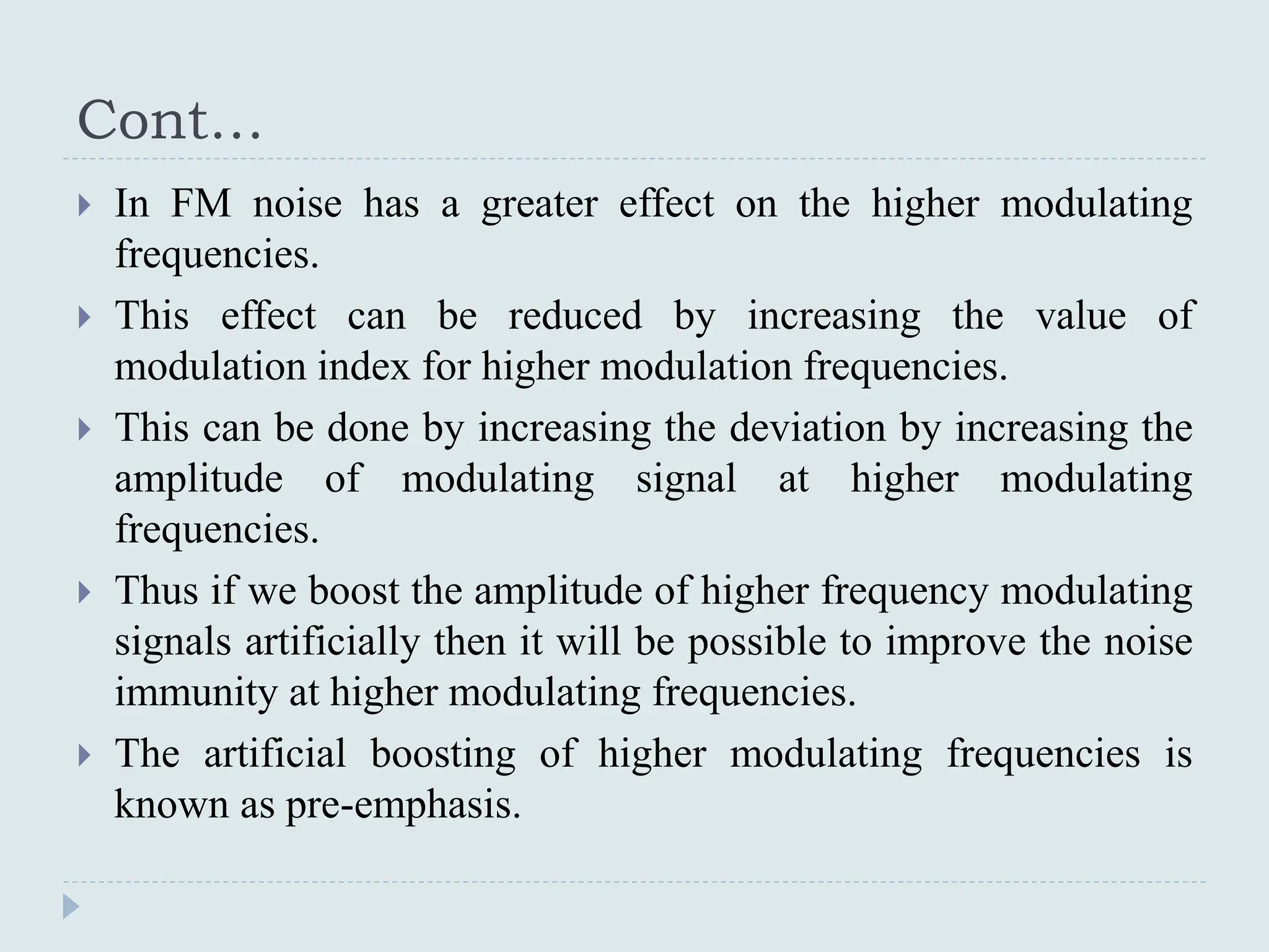 Cont…
 In FM noise has a greater effect on the higher modulating
frequencies.
 This effect can be reduced by increasing the value of
modulation index for higher modulation frequencies.
 This can be done by increasing the deviation by increasing the
amplitude of modulating signal at higher modulating
frequencies.
 Thus if we boost the amplitude of higher frequency modulating
signals artificially then it will be possible to improve the noise
immunity at higher modulating frequencies.
 The artificial boosting of higher modulating frequencies is
known as pre-emphasis.
 