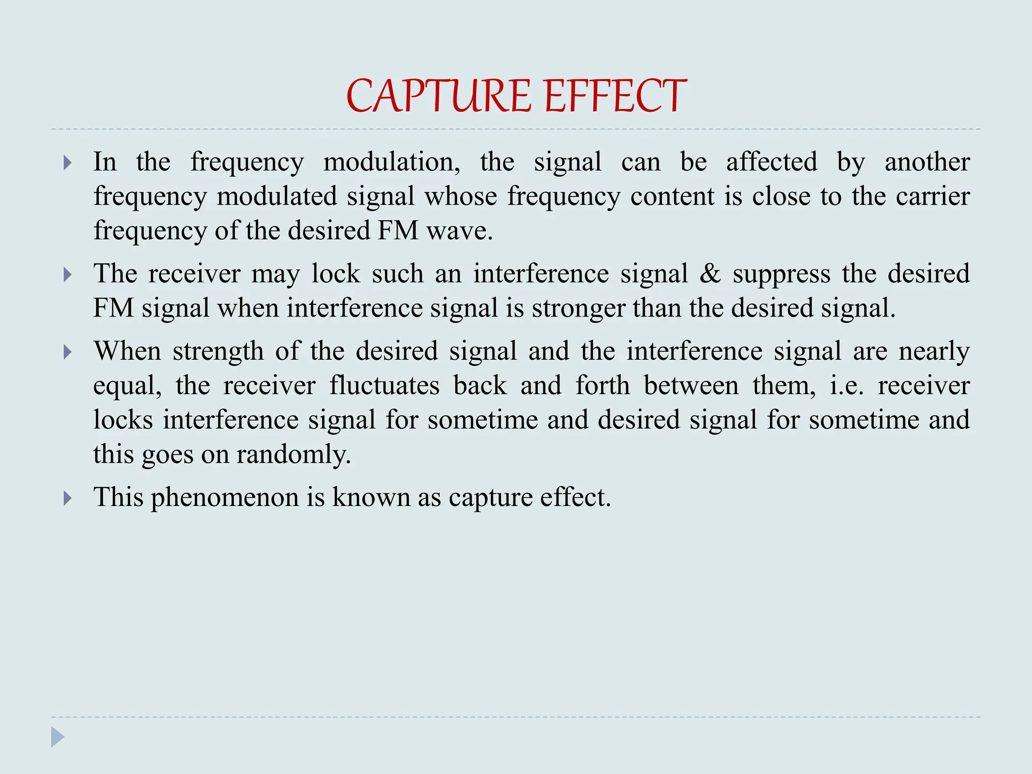 CAPTURE EFFECT
 In the frequency modulation, the signal can be affected by another
frequency modulated signal whose frequency content is close to the carrier
frequency of the desired FM wave.
 The receiver may lock such an interference signal & suppress the desired
FM signal when interference signal is stronger than the desired signal.
 When strength of the desired signal and the interference signal are nearly
equal, the receiver fluctuates back and forth between them, i.e. receiver
locks interference signal for sometime and desired signal for sometime and
this goes on randomly.
 This phenomenon is known as capture effect.
 