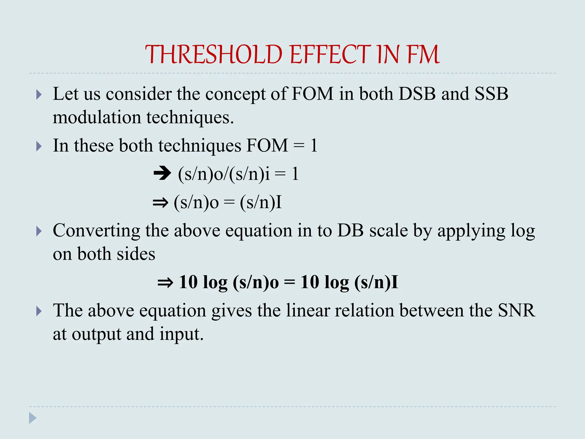 THRESHOLD EFFECT IN FM
 Let us consider the concept of FOM in both DSB and SSB
modulation techniques.
 In these both techniques FOM = 1
 (s/n)o/(s/n)i = 1
⇒ (s/n)o = (s/n)I
 Converting the above equation in to DB scale by applying log
on both sides
⇒ 10 log (s/n)o = 10 log (s/n)I
 The above equation gives the linear relation between the SNR
at output and input.
 