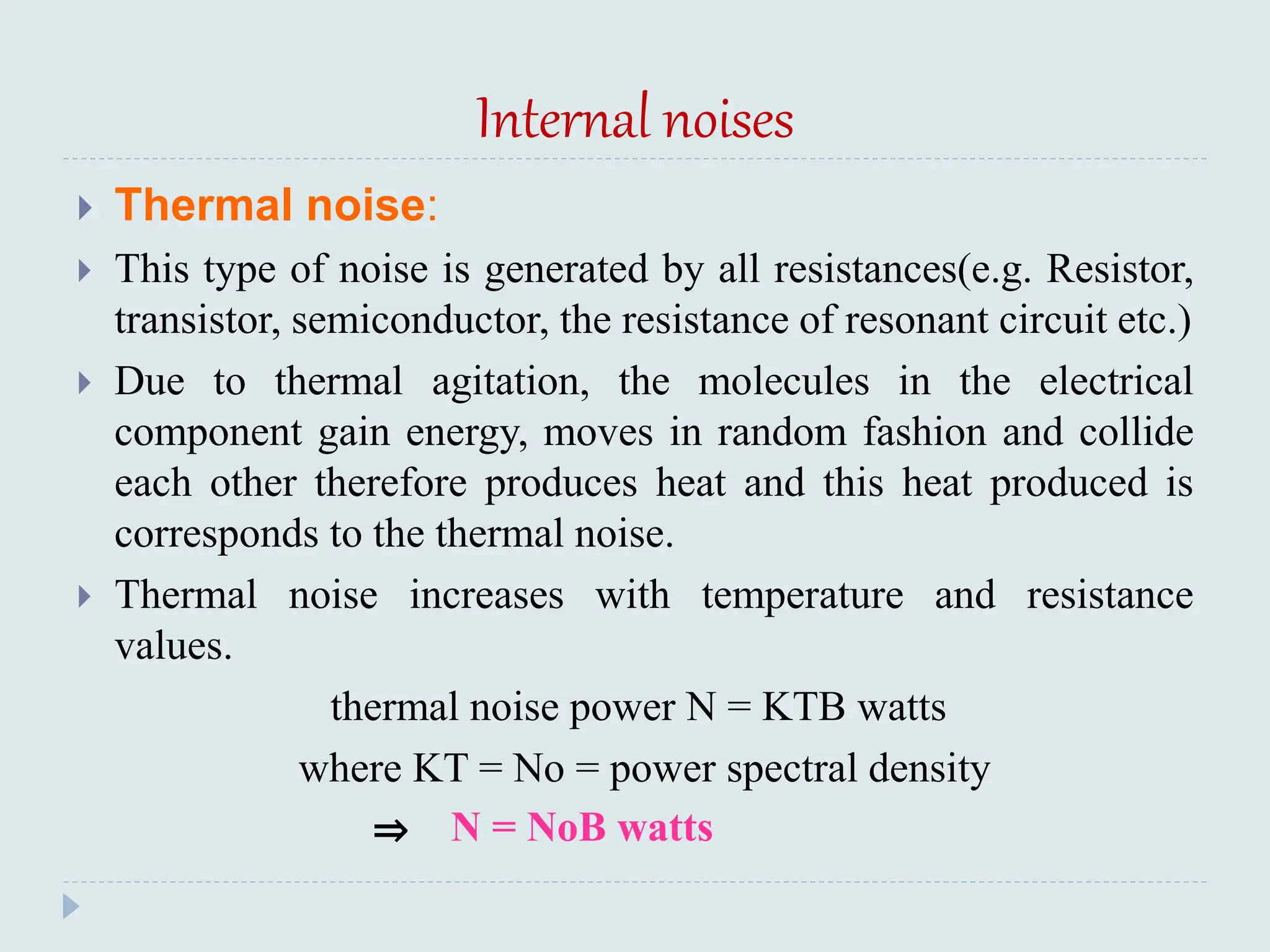 Internal noises
 Thermal noise:
 This type of noise is generated by all resistances(e.g. Resistor,
transistor, semiconductor, the resistance of resonant circuit etc.)
 Due to thermal agitation, the molecules in the electrical
component gain energy, moves in random fashion and collide
each other therefore produces heat and this heat produced is
corresponds to the thermal noise.
 Thermal noise increases with temperature and resistance
values.
thermal noise power N = KTB watts
where KT = No = power spectral density
⇒ N = NoB watts
 