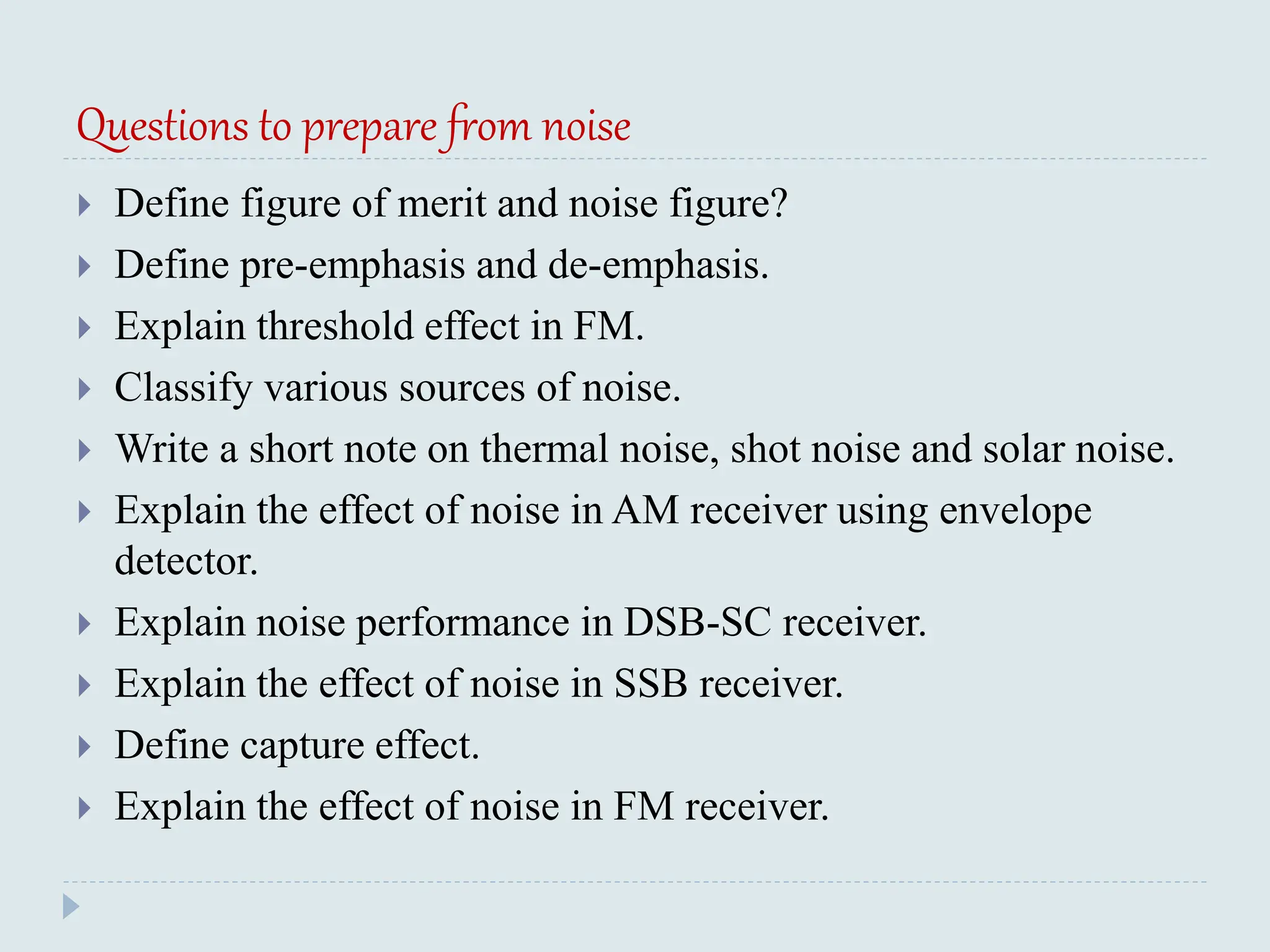Questions to prepare from noise
 Define figure of merit and noise figure?
 Define pre-emphasis and de-emphasis.
 Explain threshold effect in FM.
 Classify various sources of noise.
 Write a short note on thermal noise, shot noise and solar noise.
 Explain the effect of noise in AM receiver using envelope
detector.
 Explain noise performance in DSB-SC receiver.
 Explain the effect of noise in SSB receiver.
 Define capture effect.
 Explain the effect of noise in FM receiver.
 