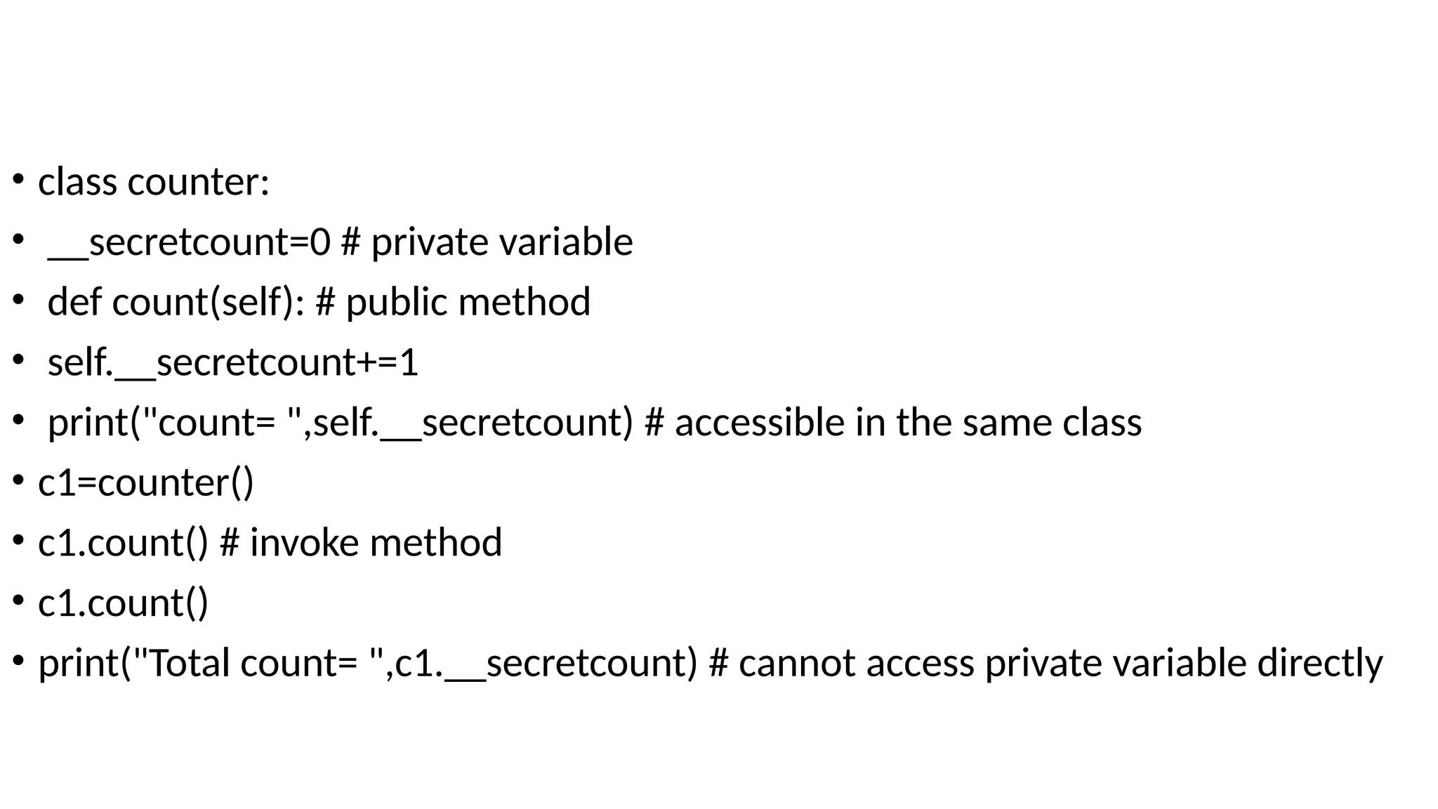 • class counter:
• __secretcount=0 # private variable
• def count(self): # public method
• self.__secretcount+=1
• print("count= ",self.__secretcount) # accessible in the same class
• c1=counter()
• c1.count() # invoke method
• c1.count()
• print("Total count= ",c1.__secretcount) # cannot access private variable directly
 