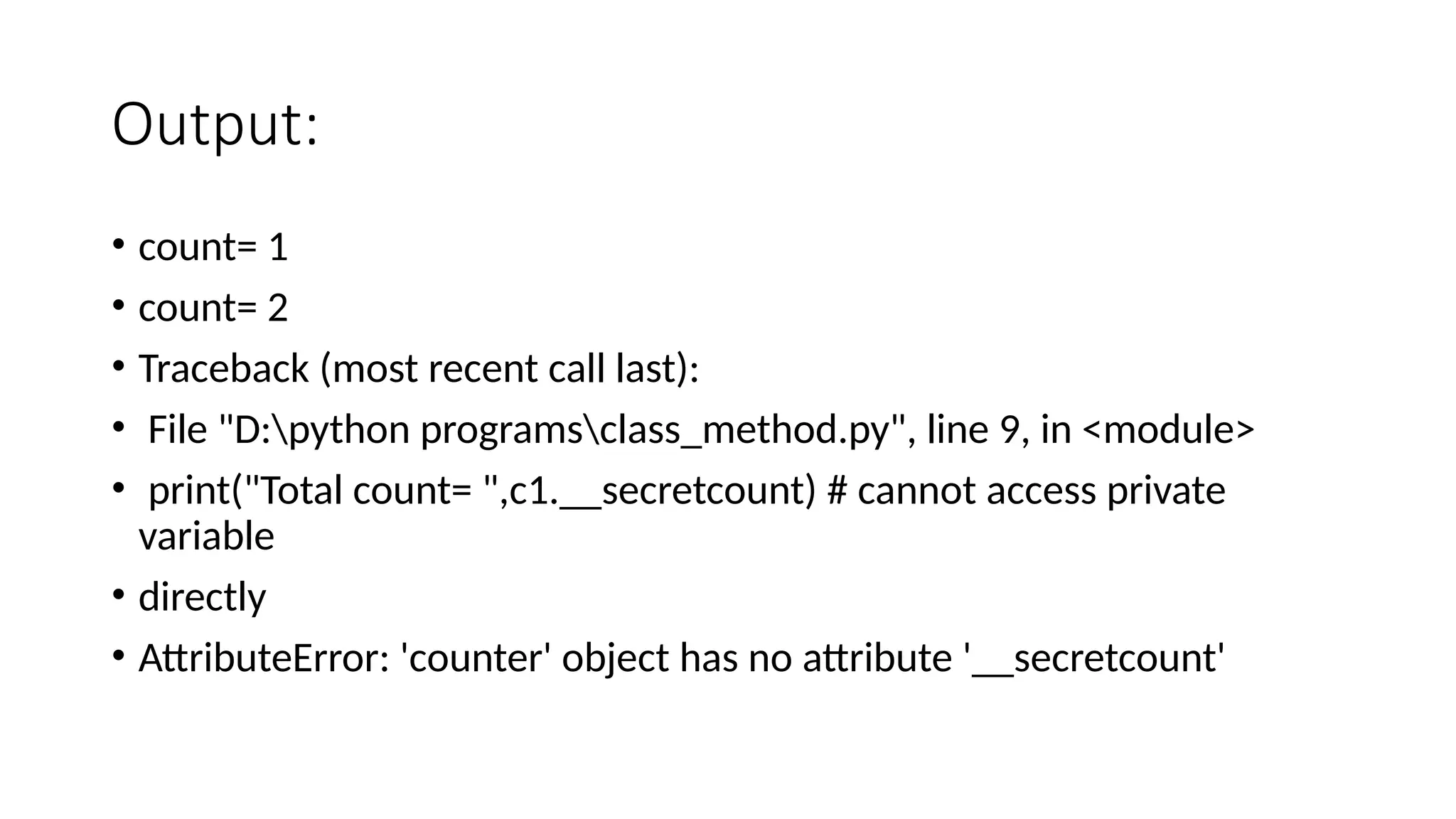 Output:
• count= 1
• count= 2
• Traceback (most recent call last):
• File "D:python programsclass_method.py", line 9, in <module>
• print("Total count= ",c1.__secretcount) # cannot access private
variable
• directly
• AttributeError: 'counter' object has no attribute '__secretcount'
 