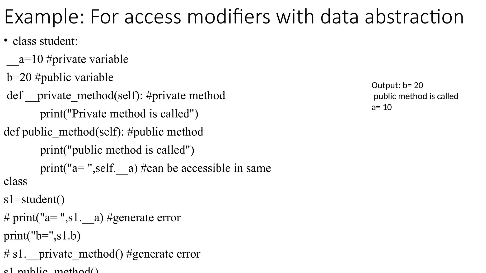 Example: For access modifiers with data abstraction
• class student:
__a=10 #private variable
b=20 #public variable
def __private_method(self): #private method
print("Private method is called")
def public_method(self): #public method
print("public method is called")
print("a= ",self.__a) #can be accessible in same
class
s1=student()
# print("a= ",s1.__a) #generate error
print("b=",s1.b)
# s1.__private_method() #generate error
Output: b= 20
public method is called
a= 10
 