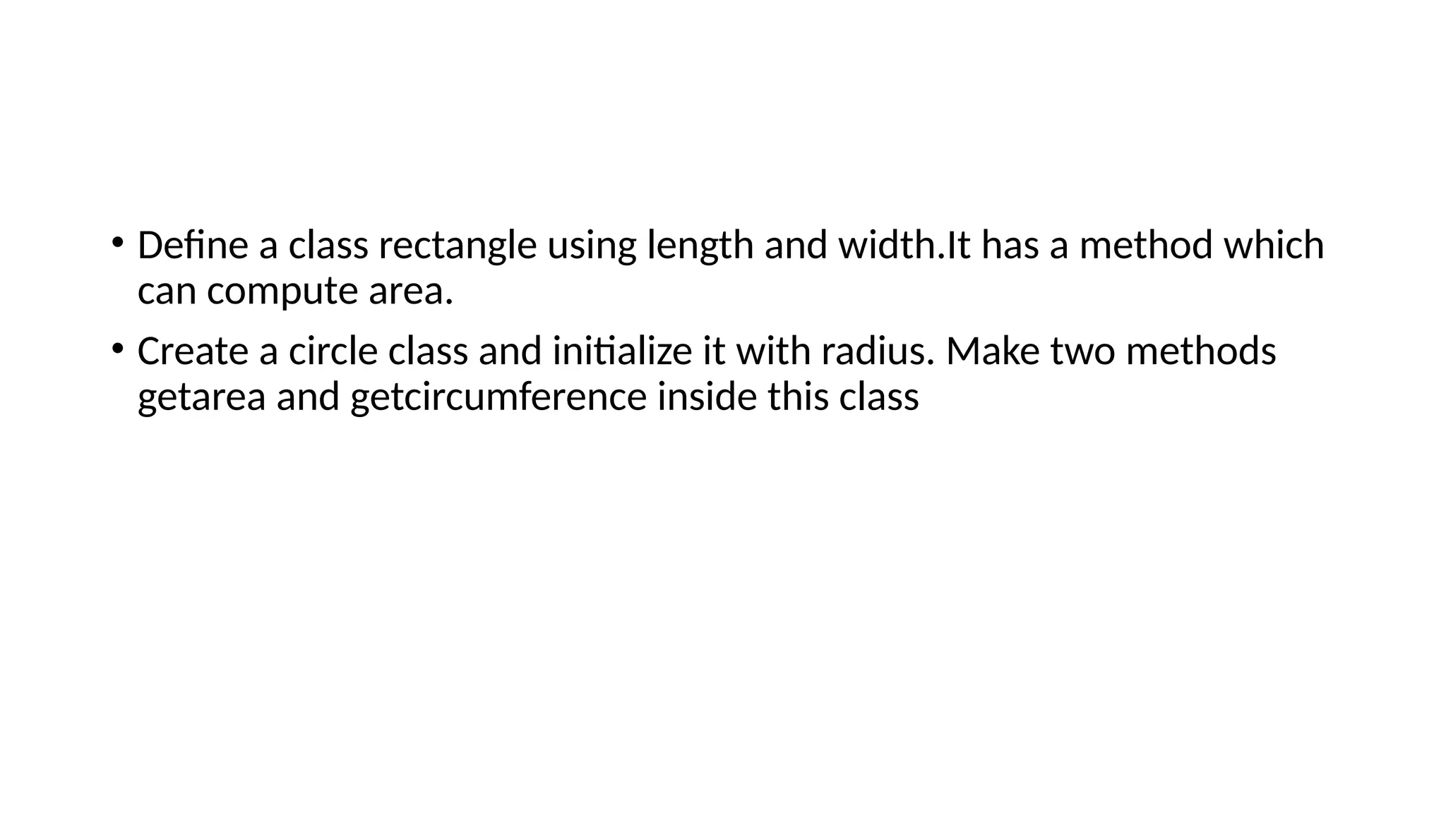 • Define a class rectangle using length and width.It has a method which
can compute area.
• Create a circle class and initialize it with radius. Make two methods
getarea and getcircumference inside this class
 