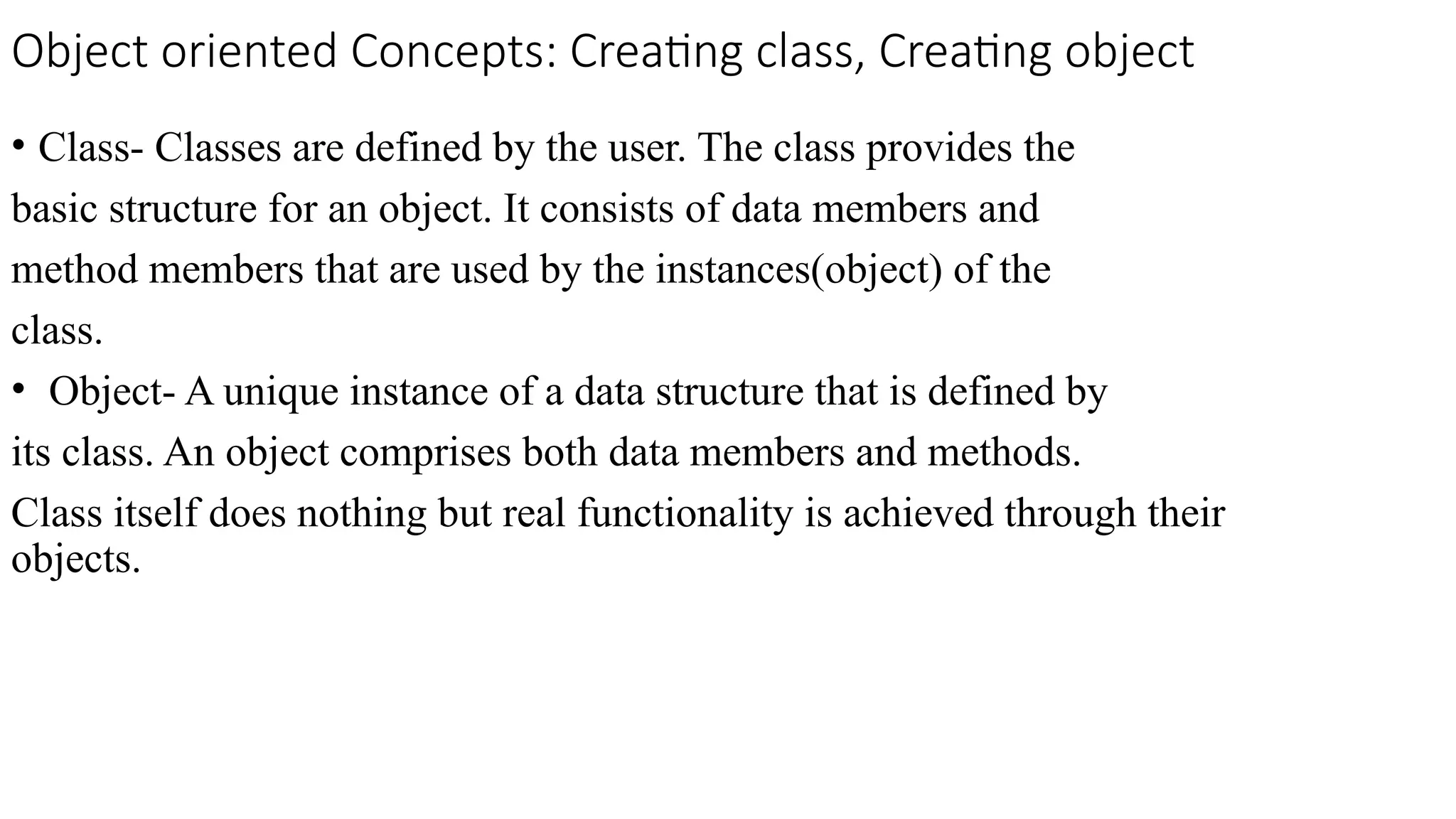 Object oriented Concepts: Creating class, Creating object
• Class- Classes are defined by the user. The class provides the
basic structure for an object. It consists of data members and
method members that are used by the instances(object) of the
class.
• Object- A unique instance of a data structure that is defined by
its class. An object comprises both data members and methods.
Class itself does nothing but real functionality is achieved through their
objects.
 