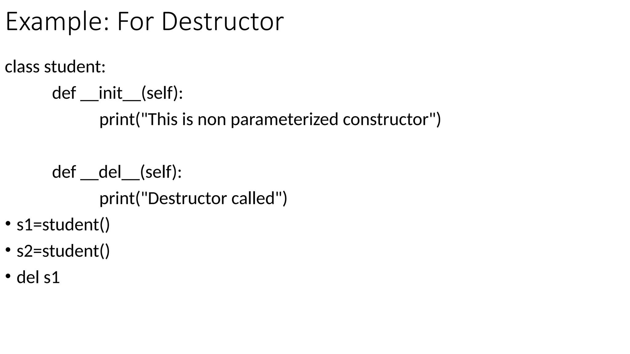 Example: For Destructor
class student:
def __init__(self):
print("This is non parameterized constructor")
def __del__(self):
print("Destructor called")
• s1=student()
• s2=student()
• del s1
 
