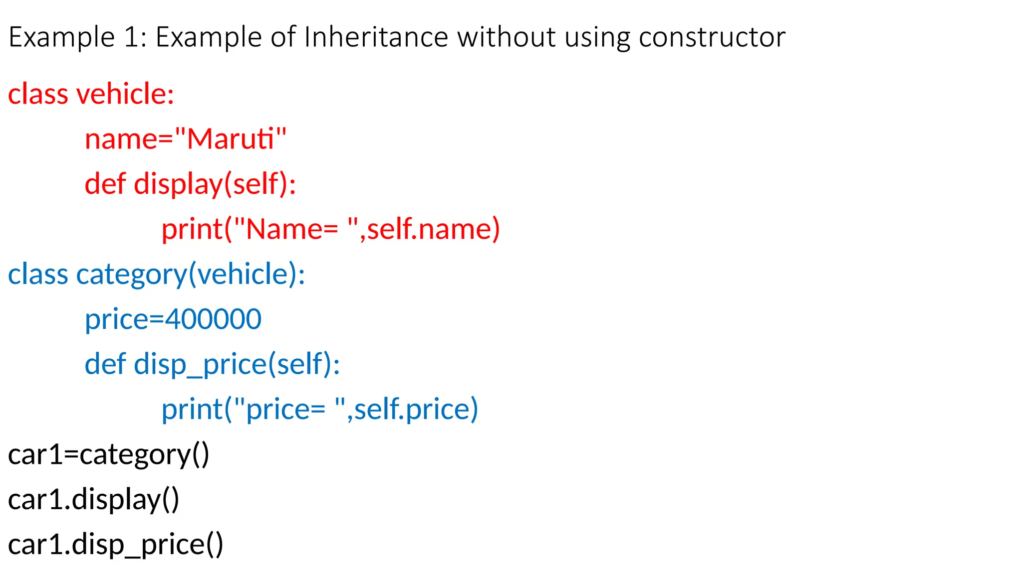 Example 1: Example of Inheritance without using constructor
class vehicle:
name="Maruti"
def display(self):
print("Name= ",self.name)
class category(vehicle):
price=400000
def disp_price(self):
print("price= ",self.price)
car1=category()
car1.display()
car1.disp_price()
 