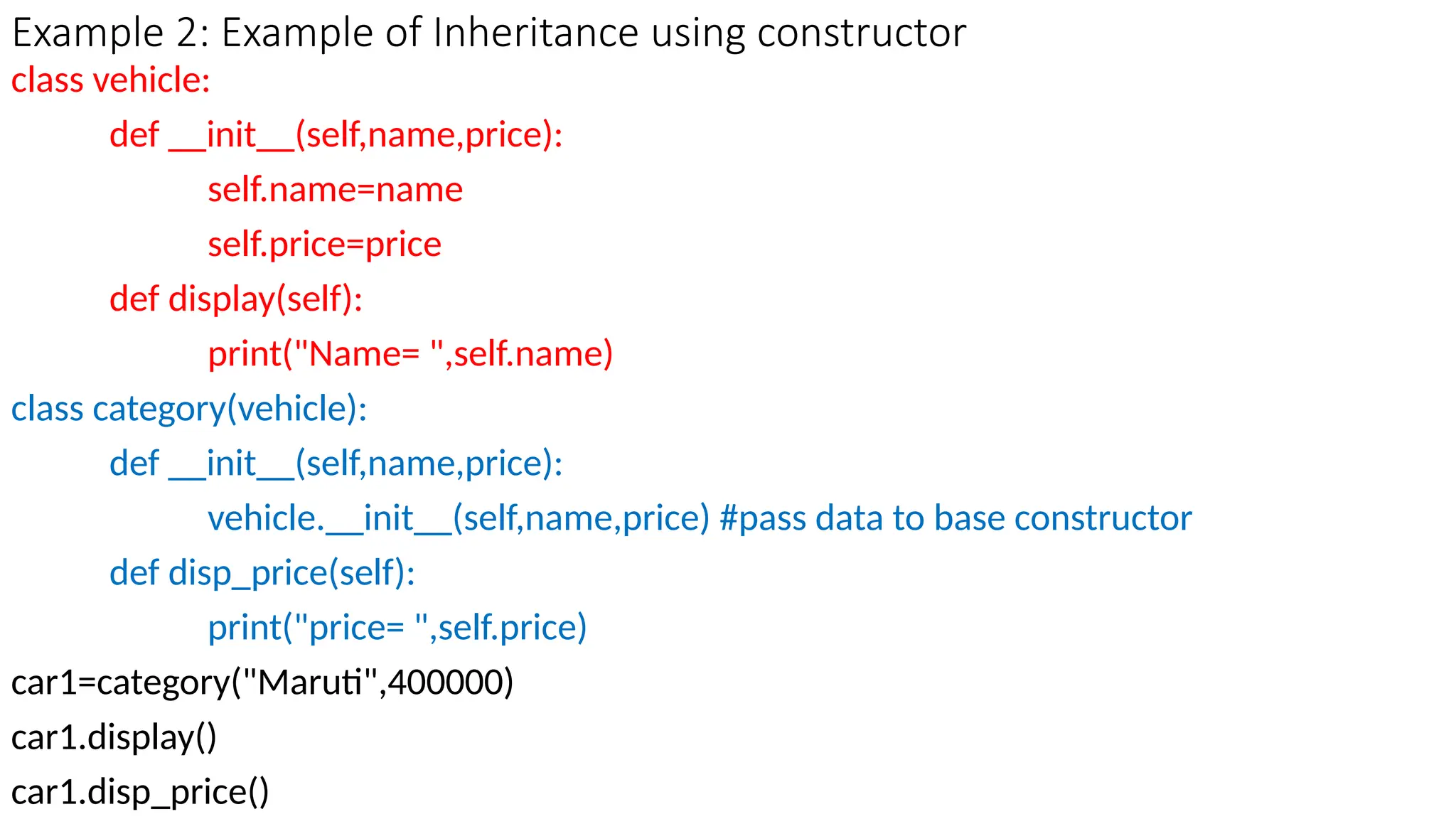 Example 2: Example of Inheritance using constructor
class vehicle:
def __init__(self,name,price):
self.name=name
self.price=price
def display(self):
print("Name= ",self.name)
class category(vehicle):
def __init__(self,name,price):
vehicle.__init__(self,name,price) #pass data to base constructor
def disp_price(self):
print("price= ",self.price)
car1=category("Maruti",400000)
car1.display()
car1.disp_price()
 