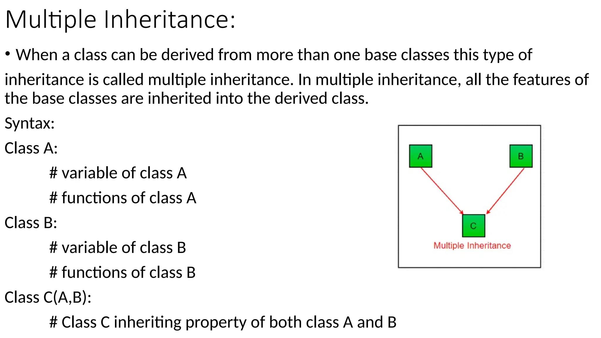 Multiple Inheritance:
• When a class can be derived from more than one base classes this type of
inheritance is called multiple inheritance. In multiple inheritance, all the features of
the base classes are inherited into the derived class.
Syntax:
Class A:
# variable of class A
# functions of class A
Class B:
# variable of class B
# functions of class B
Class C(A,B):
# Class C inheriting property of both class A and B
 
