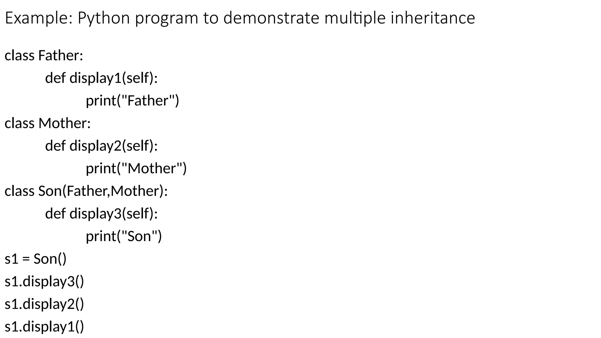 Example: Python program to demonstrate multiple inheritance
class Father:
def display1(self):
print("Father")
class Mother:
def display2(self):
print("Mother")
class Son(Father,Mother):
def display3(self):
print("Son")
s1 = Son()
s1.display3()
s1.display2()
s1.display1()
 