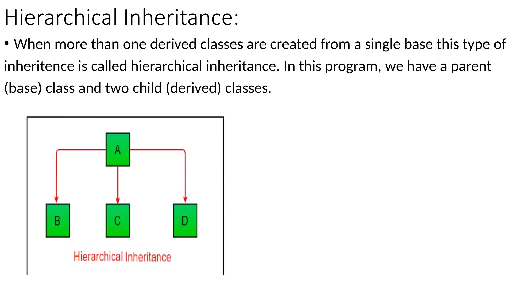 Hierarchical Inheritance:
• When more than one derived classes are created from a single base this type of
inheritence is called hierarchical inheritance. In this program, we have a parent
(base) class and two child (derived) classes.
 