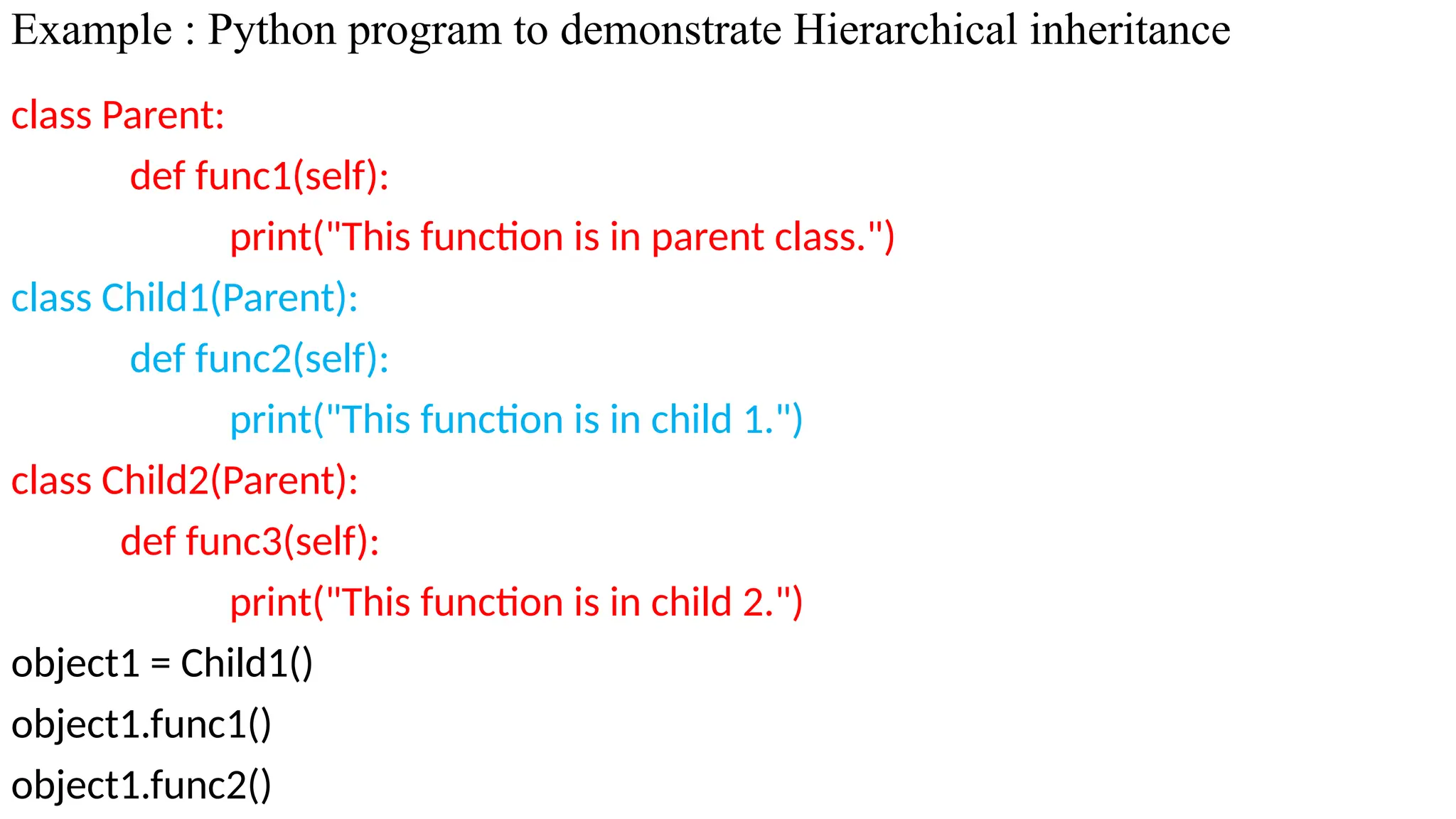 Example : Python program to demonstrate Hierarchical inheritance
class Parent:
def func1(self):
print("This function is in parent class.")
class Child1(Parent):
def func2(self):
print("This function is in child 1.")
class Child2(Parent):
def func3(self):
print("This function is in child 2.")
object1 = Child1()
object1.func1()
object1.func2()
 