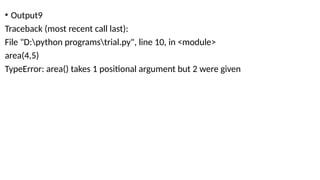 • Output9
Traceback (most recent call last):
File "D:python programstrial.py", line 10, in <module>
area(4,5)
TypeError: area() takes 1 positional argument but 2 were given
 