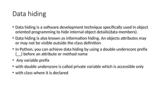 Data hiding
• Data hiding is a software development technique specifically used in object
oriented programming to hide internal object details(data members).
• Data hiding is also known as information hiding. An objects attributes may
or may not be visible outside the class definition
• In Python, you can achieve data hiding by using a double underscore prefix
(__) before an attribute or method name
• Any variable prefix
• with double underscore is called private variable which is accessible only
• with class where it is declared
 