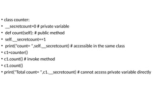 • class counter:
• __secretcount=0 # private variable
• def count(self): # public method
• self.__secretcount+=1
• print("count= ",self.__secretcount) # accessible in the same class
• c1=counter()
• c1.count() # invoke method
• c1.count()
• print("Total count= ",c1.__secretcount) # cannot access private variable directly
 