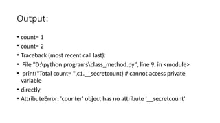 Output:
• count= 1
• count= 2
• Traceback (most recent call last):
• File "D:python programsclass_method.py", line 9, in <module>
• print("Total count= ",c1.__secretcount) # cannot access private
variable
• directly
• AttributeError: 'counter' object has no attribute '__secretcount'
 