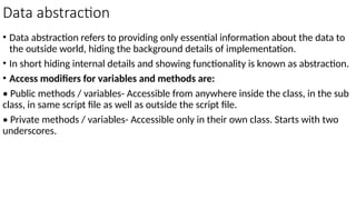Data abstraction
• Data abstraction refers to providing only essential information about the data to
the outside world, hiding the background details of implementation.
• In short hiding internal details and showing functionality is known as abstraction.
• Access modifiers for variables and methods are:
• Public methods / variables- Accessible from anywhere inside the class, in the sub
class, in same script file as well as outside the script file.
• Private methods / variables- Accessible only in their own class. Starts with two
underscores.
 