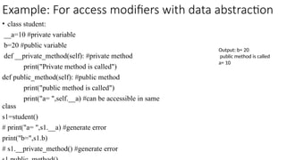 Example: For access modifiers with data abstraction
• class student:
__a=10 #private variable
b=20 #public variable
def __private_method(self): #private method
print("Private method is called")
def public_method(self): #public method
print("public method is called")
print("a= ",self.__a) #can be accessible in same
class
s1=student()
# print("a= ",s1.__a) #generate error
print("b=",s1.b)
# s1.__private_method() #generate error
Output: b= 20
public method is called
a= 10
 