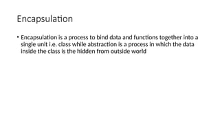 Encapsulation
• Encapsulation is a process to bind data and functions together into a
single unit i.e. class while abstraction is a process in which the data
inside the class is the hidden from outside world
 
