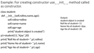 Example: For creating constructor use_ _init_ _ method called
as constructor.
class student:
def __init__(self,rollno,name,age):
self.rollno=rollno
self.name=name
self.age=age
print("student object is created")
p1=student(11,"Ajay",20)
print("Roll No of student= ",p1.rollno)
print("Name No of student= ",p1.name)
print("Age No of student= ",p1.age)
Output:
student object is created
Roll No of student= 11
Name No of student= Ajay
Age No of student= 20
 