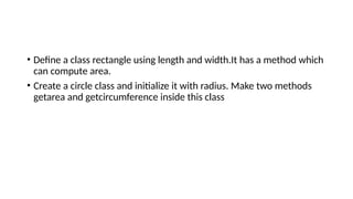 • Define a class rectangle using length and width.It has a method which
can compute area.
• Create a circle class and initialize it with radius. Make two methods
getarea and getcircumference inside this class
 