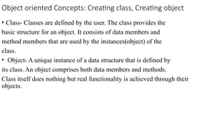 Object oriented Concepts: Creating class, Creating object
• Class- Classes are defined by the user. The class provides the
basic structure for an object. It consists of data members and
method members that are used by the instances(object) of the
class.
• Object- A unique instance of a data structure that is defined by
its class. An object comprises both data members and methods.
Class itself does nothing but real functionality is achieved through their
objects.
 