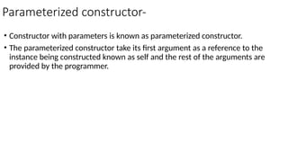 Parameterized constructor-
• Constructor with parameters is known as parameterized constructor.
• The parameterized constructor take its first argument as a reference to the
instance being constructed known as self and the rest of the arguments are
provided by the programmer.
 