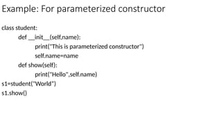 Example: For parameterized constructor
class student:
def __init__(self,name):
print("This is parameterized constructor")
self.name=name
def show(self):
print("Hello",self.name)
s1=student("World“)
s1.show()
 