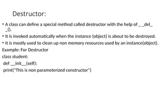 Destructor:
• A class can define a special method called destructor with the help of _ _del_
_().
• It is invoked automatically when the instance (object) is about to be destroyed.
• It is mostly used to clean up non memory resources used by an instance(object).
Example: For Destructor
class student:
def __init__(self):
print("This is non parameterized constructor")
 