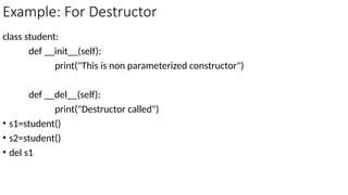 Example: For Destructor
class student:
def __init__(self):
print("This is non parameterized constructor")
def __del__(self):
print("Destructor called")
• s1=student()
• s2=student()
• del s1
 