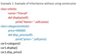 Example 1: Example of Inheritance without using constructor
class vehicle:
name="Maruti"
def display(self):
print("Name= ",self.name)
class category(vehicle):
price=400000
def disp_price(self):
print("price= ",self.price)
car1=category()
car1.display()
car1.disp_price()
 
