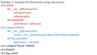Example 2: Example of Inheritance using constructor
class vehicle:
def __init__(self,name,price):
self.name=name
self.price=price
def display(self):
print("Name= ",self.name)
class category(vehicle):
def __init__(self,name,price):
vehicle.__init__(self,name,price) #pass data to base constructor
def disp_price(self):
print("price= ",self.price)
car1=category("Maruti",400000)
car1.display()
car1.disp_price()
 