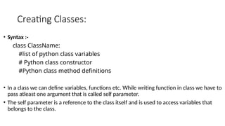 Creating Classes:
• Syntax :-
class ClassName:
#list of python class variables
# Python class constructor
#Python class method definitions
• In a class we can define variables, functions etc. While writing function in class we have to
pass atleast one argument that is called self parameter.
• The self parameter is a reference to the class itself and is used to access variables that
belongs to the class.
 