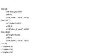 class c1:
def display1(self,a):
self.a=a
print("class c1 value“, self.a)
class c2(c1):
def display2(self,b):
self.b=b
print("class c2 value“, self.b)
class c3(c2)
def display3(self):
self.c=c
print("class c3 value“, self.c)
s1=c3()
s1.display3(10)
s1.display2(20)
s1.display1(30)
 