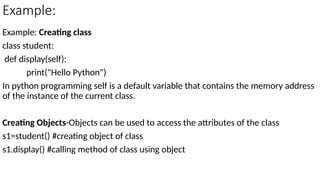 Example:
Example: Creating class
class student:
def display(self):
print("Hello Python")
In python programming self is a default variable that contains the memory address
of the instance of the current class.
Creating Objects-Objects can be used to access the attributes of the class
s1=student() #creating object of class
s1.display() #calling method of class using object
 