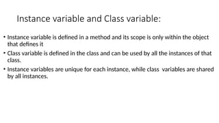 Instance variable and Class variable:
• Instance variable is defined in a method and its scope is only within the object
that defines it
• Class variable is defined in the class and can be used by all the instances of that
class.
• Instance variables are unique for each instance, while class variables are shared
by all instances.
 