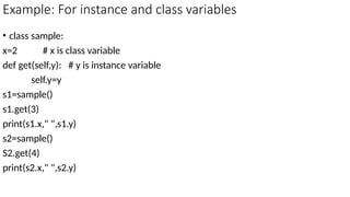 Example: For instance and class variables
• class sample:
x=2 # x is class variable
def get(self,y): # y is instance variable
self.y=y
s1=sample()
s1.get(3)
print(s1.x," ",s1.y)
s2=sample()
S2.get(4)
print(s2.x," ",s2.y)
 