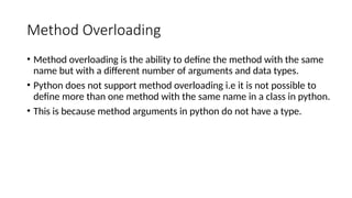 Method Overloading
• Method overloading is the ability to define the method with the same
name but with a different number of arguments and data types.
• Python does not support method overloading i.e it is not possible to
define more than one method with the same name in a class in python.
• This is because method arguments in python do not have a type.
 