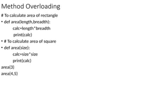 Method Overloading
# To calculate area of rectangle
• def area(length,breadth):
calc=length*breadth
print(calc)
• # To calculate area of square
• def area(size):
calc=size*size
print(calc)
area(3)
area(4,5)
 