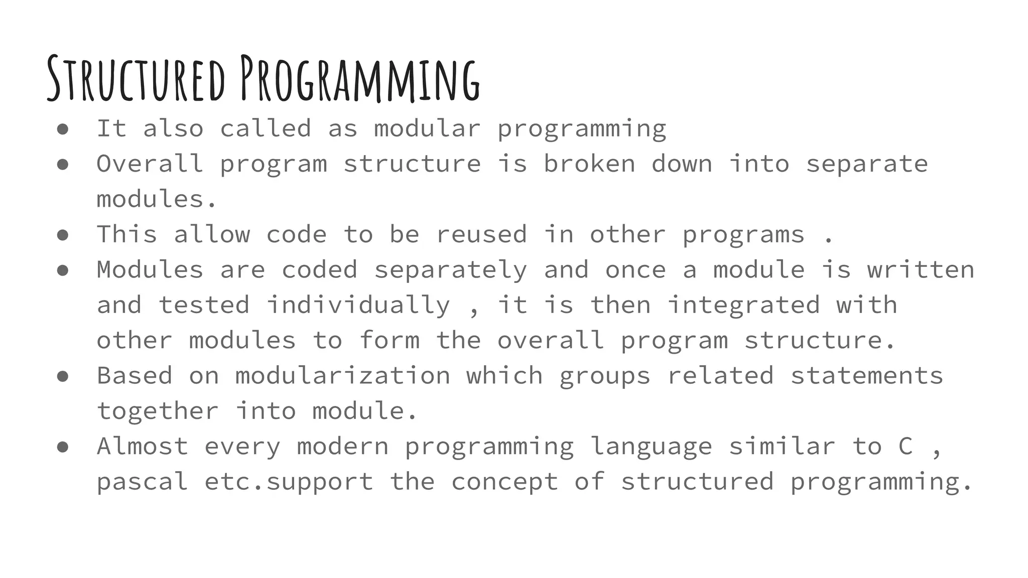 Structured Programming
● It also called as modular programming
● Overall program structure is broken down into separate
modules.
● This allow code to be reused in other programs .
● Modules are coded separately and once a module is written
and tested individually , it is then integrated with
other modules to form the overall program structure.
● Based on modularization which groups related statements
together into module.
● Almost every modern programming language similar to C ,
pascal etc.support the concept of structured programming.
 