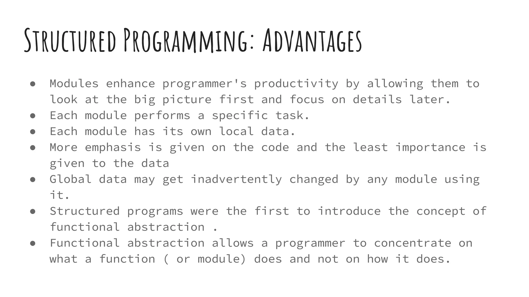Structured Programming: Advantages
● Modules enhance programmer's productivity by allowing them to
look at the big picture first and focus on details later.
● Each module performs a specific task.
● Each module has its own local data.
● More emphasis is given on the code and the least importance is
given to the data
● Global data may get inadvertently changed by any module using
it.
● Structured programs were the first to introduce the concept of
functional abstraction .
● Functional abstraction allows a programmer to concentrate on
what a function ( or module) does and not on how it does.
 