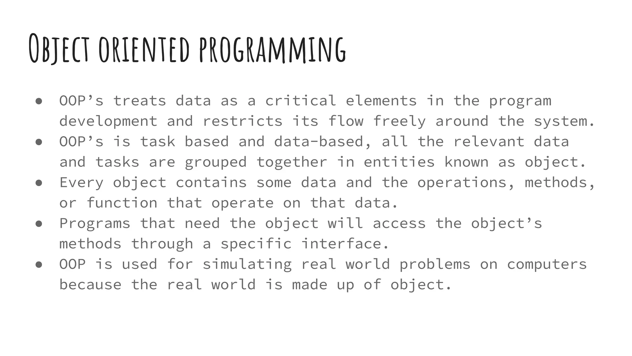 Object oriented programming
● OOP’s treats data as a critical elements in the program
development and restricts its flow freely around the system.
● OOP’s is task based and data-based, all the relevant data
and tasks are grouped together in entities known as object.
● Every object contains some data and the operations, methods,
or function that operate on that data.
● Programs that need the object will access the object’s
methods through a specific interface.
● OOP is used for simulating real world problems on computers
because the real world is made up of object.
 